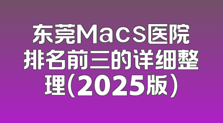 东莞Macs医院排名前三的详细整理（2025版）