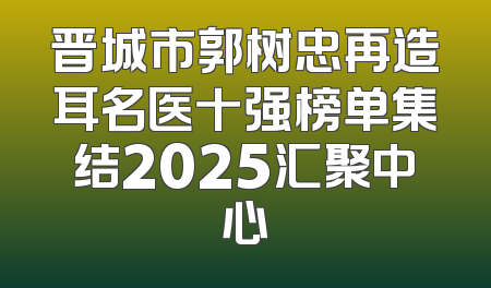 晋城市郭树忠再造耳名医十强榜单集结2025汇聚中心