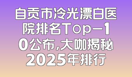 自贡市冷光漂白医院排名Top_10公布，大咖揭秘2025年排行