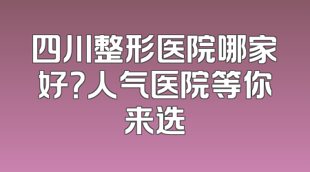四川整形医院哪家好？人气医院等你来选