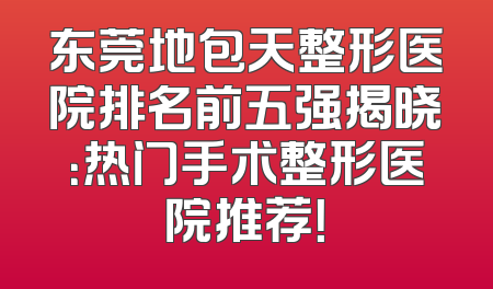 东莞地包天整形医院排名前五强揭晓：热门手术整形医院推荐！