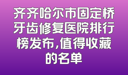 齐齐哈尔市固定桥牙齿修复医院排行榜发布，值得收藏的名单