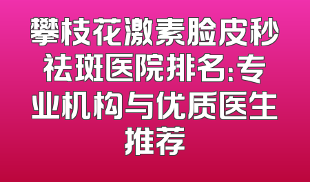 攀枝花激素脸皮秒祛斑医院排名：专业机构与优质医生推荐