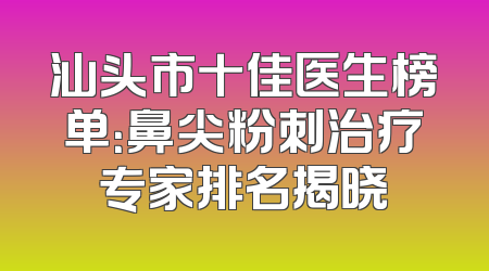 汕头市十佳医生榜单：鼻尖粉刺治疗专家排名揭晓