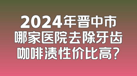 2024年晋中市哪家医院去除牙齿咖啡渍性价比高？