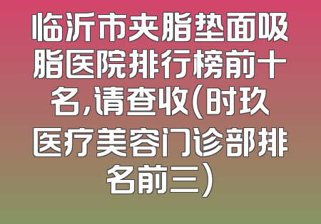 临沂市夹脂垫面吸脂医院排行榜前十名，请查收（时玖医疗美容门诊部排名前三）