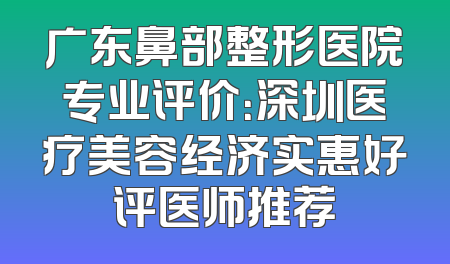 广东鼻部整形医院专业评价：深圳医疗美容经济实惠好评医师推荐
