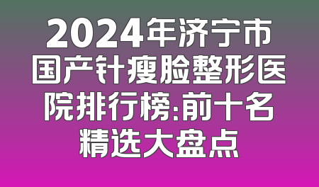 2024年济宁市国产针瘦脸整形医院排行榜：前十名精选大盘点