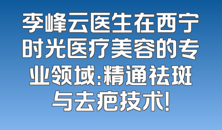 李峰云医生在西宁时光医疗美容的专业领域：精通祛斑与去疤技术！