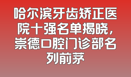 哈尔滨牙齿矫正医院十强名单揭晓，崇德口腔门诊部名列前茅