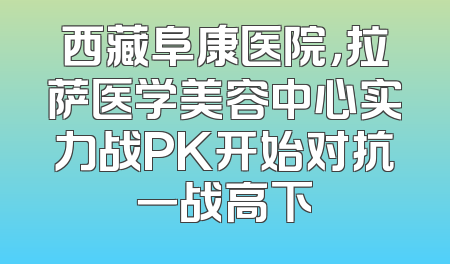 西藏阜康医院，拉萨医学美容中心实力战PK开始对抗一战高下