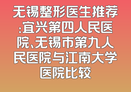 无锡整形医生推荐：宜兴第四人民医院、无锡市第九人民医院与江南大学医院比较