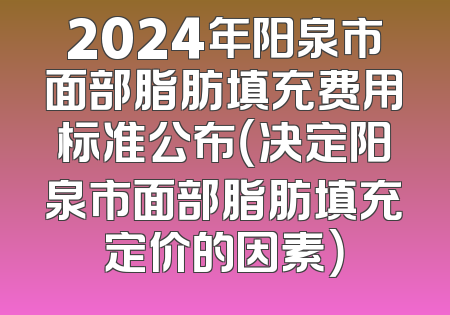 2024年阳泉市面部脂肪填充费用标准公布（决定阳泉市面部脂肪填充定价的因素）
