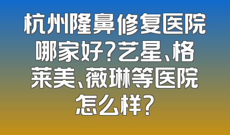 杭州隆鼻修复医院哪家好？艺星、格莱美、薇琳等医院怎么样？