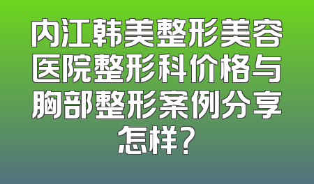 内江韩美整形美容医院整形科价格与胸部整形案例分享怎样？