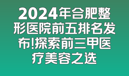 2024年合肥整形医院前五排名发布！探索前三甲医疗美容之选