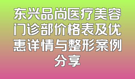 东兴品尚医疗美容门诊部价格表及优惠详情与整形案例分享