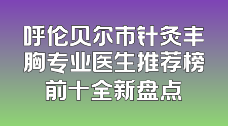 呼伦贝尔市针灸丰胸专业医生推荐榜前十全新盘点