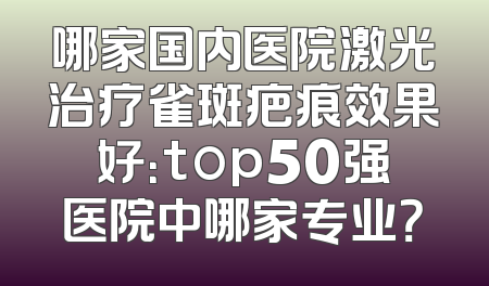 哪家国内医院激光治疗雀斑疤痕效果好：top50强医院中哪家专业？