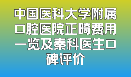 中国医科大学附属口腔医院正畸费用一览及秦科医生口碑评价