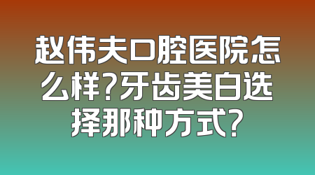 赵伟夫口腔医院怎么样？牙齿美白选择那种方式？