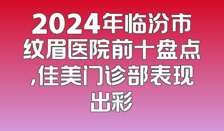 2024年临汾市纹眉医院前十盘点，佳美门诊部表现出彩