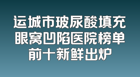运城市玻尿酸填充眼窝凹陷医院榜单前十新鲜出炉