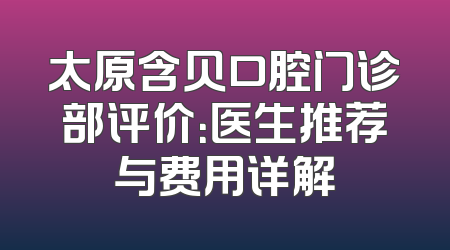 太原含贝口腔门诊部评价：医生推荐与费用详解
