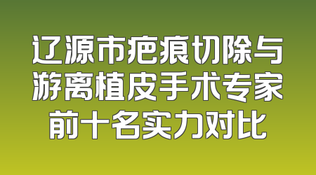 辽源市疤痕切除与游离植皮手术专家前十名实力对比