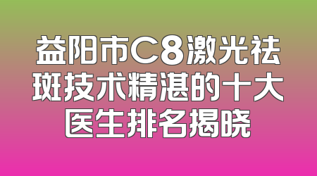 益阳市C8激光祛斑技术精湛的十大医生排名揭晓