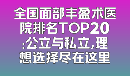 全国面部丰盈术医院排名TOP20：公立与私立，理想选择尽在这里