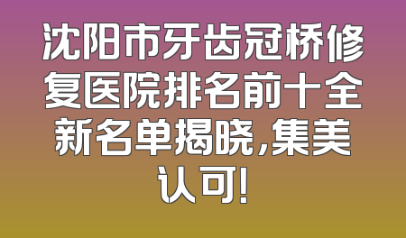 沈阳市牙齿冠桥修复医院排名前十全新名单揭晓，集美认可！