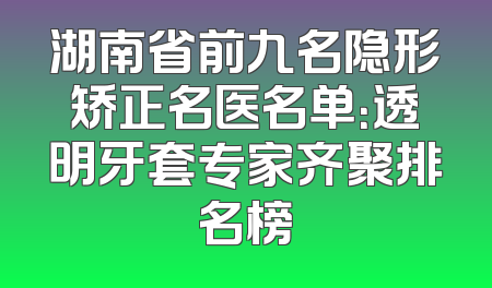 湖南省前九名隐形矫正名医名单：透明牙套专家齐聚排名榜