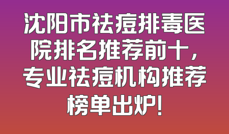 沈阳市祛痘排毒医院排名推荐前十，专业祛痘机构推荐榜单出炉！