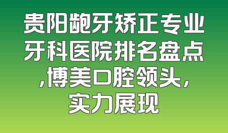 贵阳龅牙矫正专业牙科医院排名盘点，博美口腔领头，实力展现