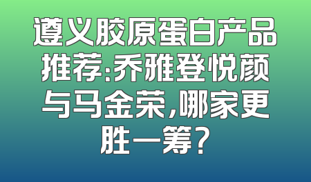 遵义胶原蛋白产品推荐：乔雅登悦颜与马金荣，哪家更胜一筹？
