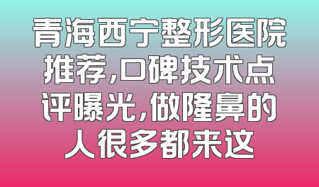 青海西宁整形医院推荐，口碑技术点评曝光，做隆鼻的人很多都来这