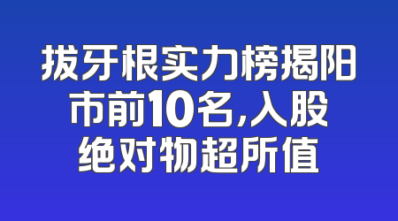 拔牙根实力榜揭阳市前10名，入股绝对物超所值