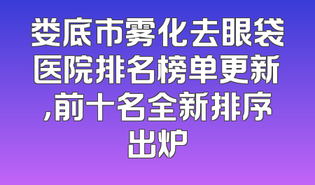娄底市雾化去眼袋医院排名榜单更新，前十名全新排序出炉