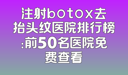 注射botox去抬头纹医院排行榜：前50名医院免费查看