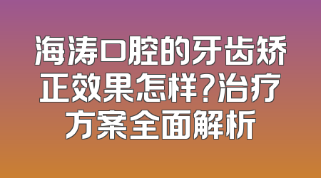 海涛口腔的牙齿矫正效果怎样？治疗方案全面解析