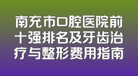 南充市口腔医院前十强排名及牙齿治疗与整形费用指南