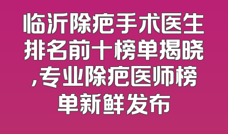 临沂除疤手术医生排名前十榜单揭晓，专业除疤医师榜单新鲜发布