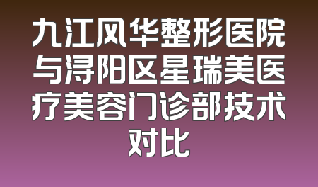 九江风华整形医院与浔阳区星瑞美医疗美容门诊部技术对比