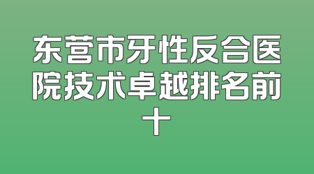 东营市牙性反合医院技术卓越排名前十