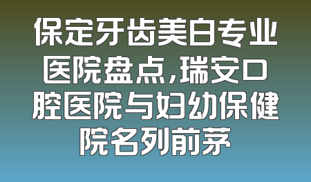 保定牙齿美白专业医院盘点，瑞安口腔医院与妇幼保健院名列前茅