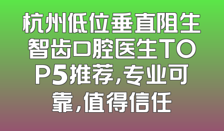 杭州低位垂直阻生智齿口腔医生TOP5推荐，专业可靠，值得信任