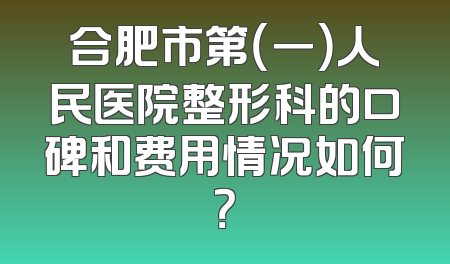 合肥市第（一）人民医院整形科的口碑和费用情况如何？