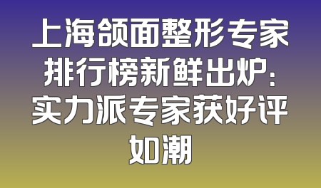 上海颌面整形专家排行榜新鲜出炉：实力派专家获好评如潮