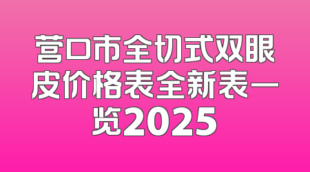 营口市全切式双眼皮价格表全新表一览2025
